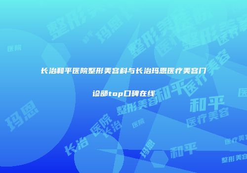长治和平医院整形美容科与长治玛恩医疗美容门诊部top口碑在线