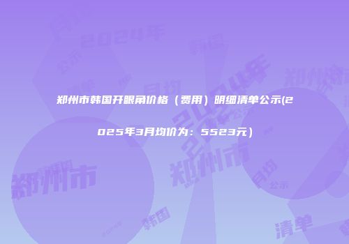 郑州市韩国开眼角价格（费用）明细清单公示(2025年3月均价为：5523元）