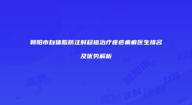 朝阳市自体脂肪注射移植治疗痤疮瘢痕医生排名及优势解析