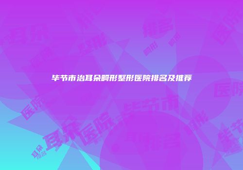 毕节市治耳朵畸形整形医院排名及推荐