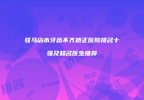 驻马店市牙齿不齐矫正医院排名十强及知名医生推荐