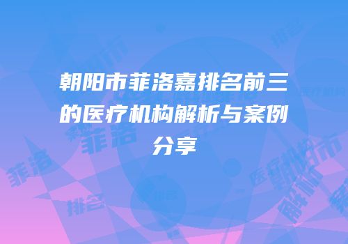 朝阳市菲洛嘉排名前三的医疗机构解析与案例分享
