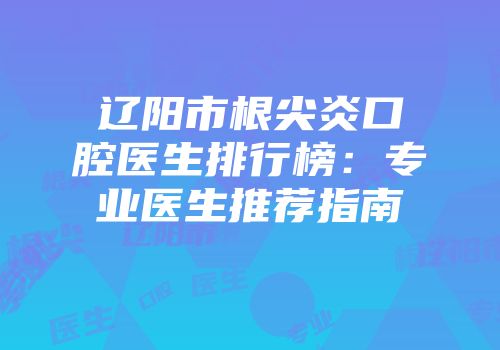 辽阳市根尖炎口腔医生排行榜：专业医生推荐指南