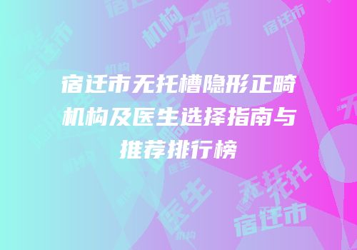 宿迁市无托槽隐形正畸机构及医生选择指南与推荐排行榜