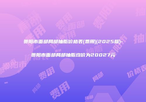 贵阳市面部局部抽脂价格表(费用)(2025版)-贵阳市面部局部抽脂均价为20027元