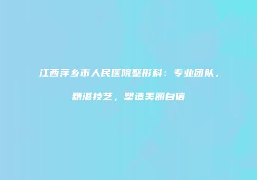 江西萍乡市人民医院整形科：专业团队，精湛技艺，塑造美丽自信