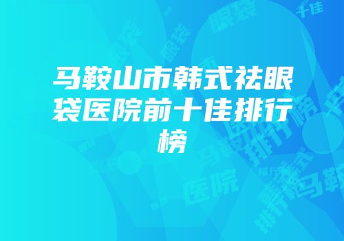 马鞍山市韩式祛眼袋医院前十佳排行榜