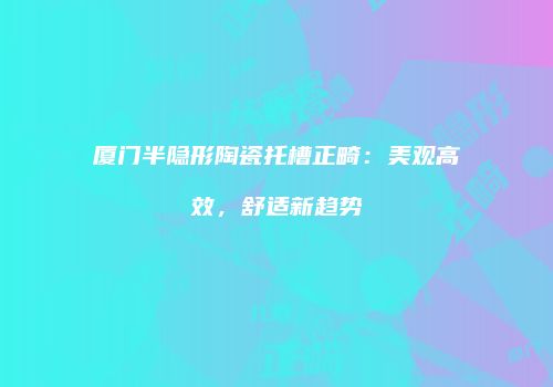 厦门半隐形陶瓷托槽正畸：美观高效，舒适新趋势