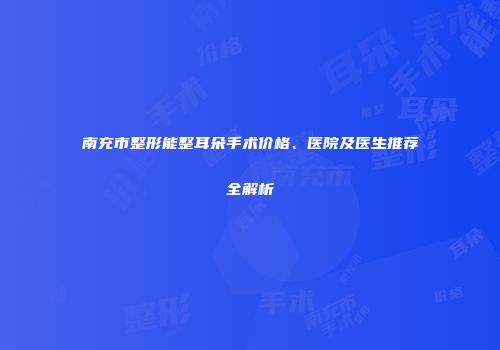 南充市整形能整耳朵手术价格、医院及医生推荐全解析