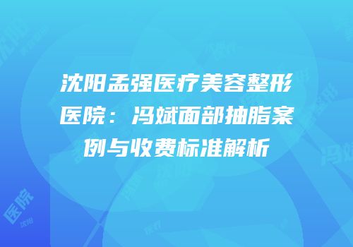 沈阳孟强医疗美容整形医院：冯斌面部抽脂案例与收费标准解析