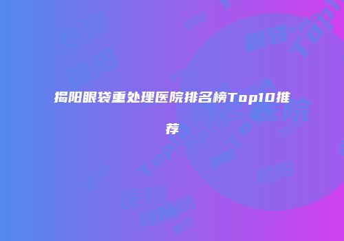 揭阳眼袋重处理医院排名榜Top10推荐