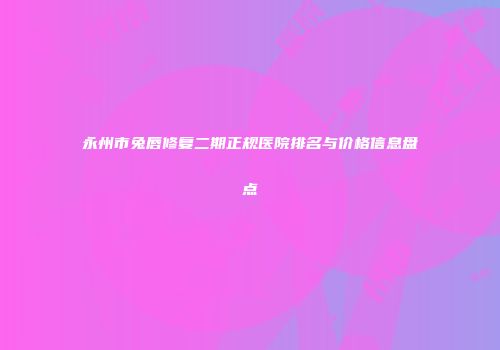 永州市兔唇修复二期正规医院排名与价格信息盘点