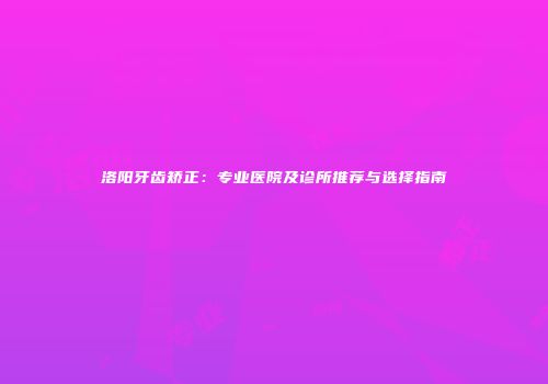 洛阳牙齿矫正：专业医院及诊所推荐与选择指南