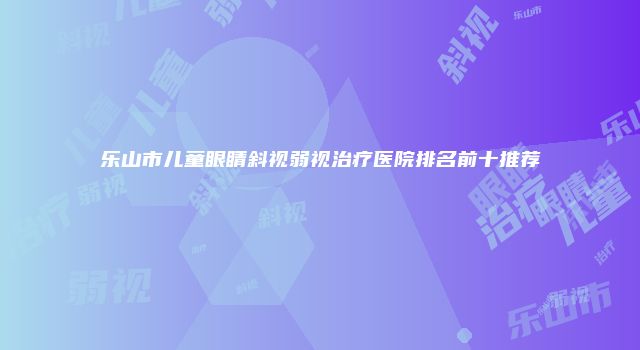 乐山市儿童眼睛斜视弱视治疗医院排名前十推荐