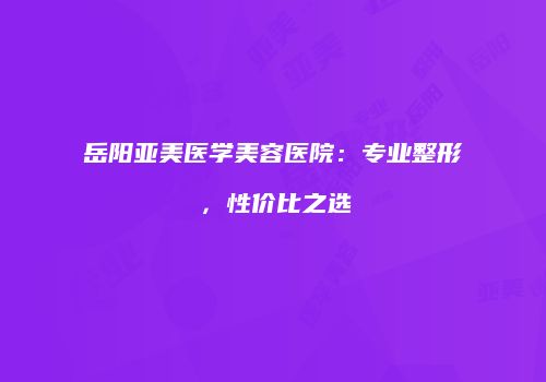岳阳亚美医学美容医院：专业整形，性价比之选