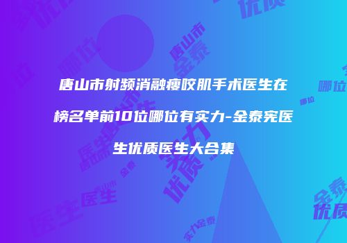 唐山市射频消融瘦咬肌手术医生在榜名单前10位哪位有实力-金泰宪医生优质医生大合集