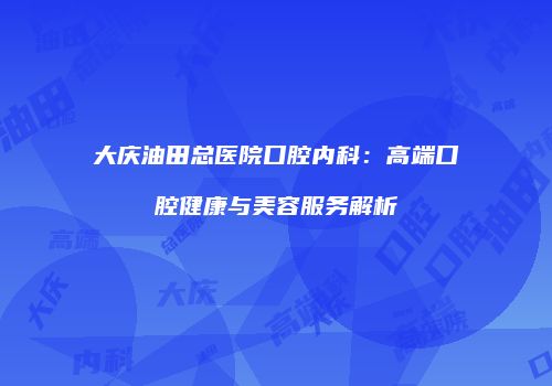 大庆油田总医院口腔内科：高端口腔健康与美容服务解析