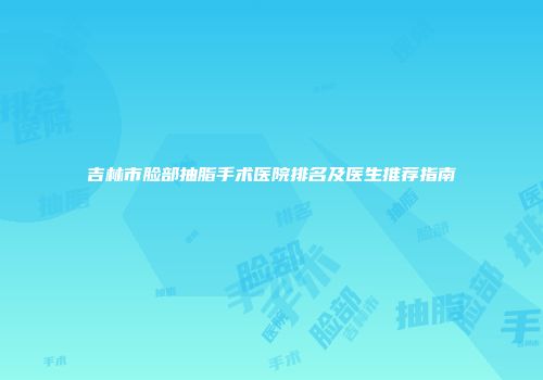 吉林市脸部抽脂手术医院排名及医生推荐指南