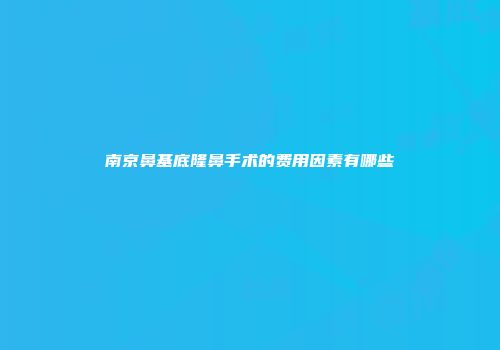 南京鼻基底隆鼻手术的费用因素有哪些