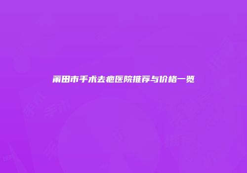 莆田市手术去疤医院推荐与价格一览
