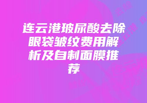 连云港玻尿酸去除眼袋皱纹费用解析及自制面膜推荐