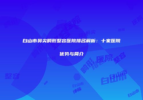 白山市鼻尖畸形整容医院排名解析：十家医院优势与简介