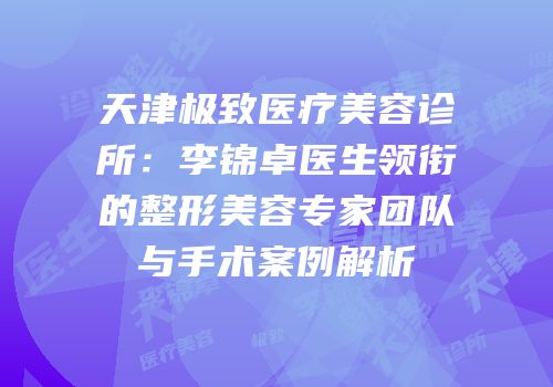天津极致医疗美容诊所：李锦卓医生领衔的整形美容专家团队与手术案例解析
