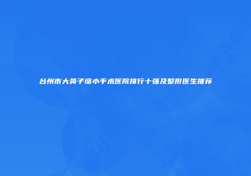 台州市大鼻子缩小手术医院排行十强及整形医生推荐