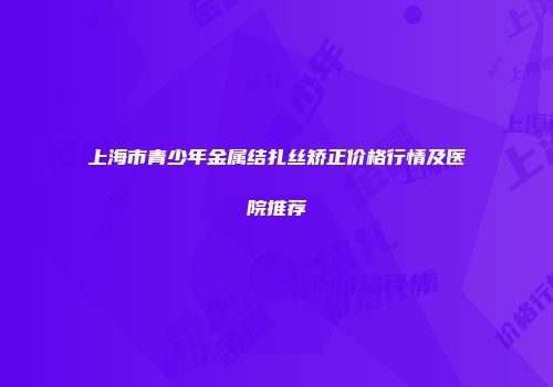 上海市青少年金属结扎丝矫正价格行情及医院推荐