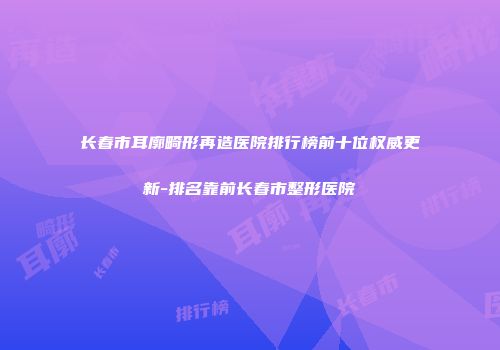 长春市耳廓畸形再造医院排行榜前十位权威更新-排名靠前长春市整形医院