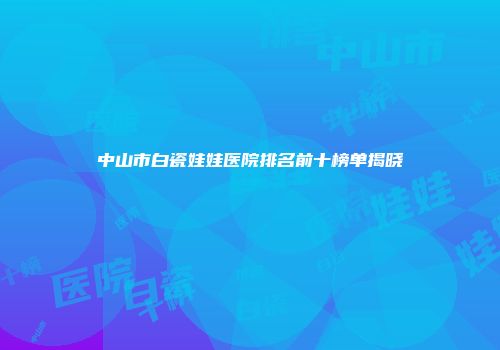 中山市白瓷娃娃医院排名前十榜单揭晓