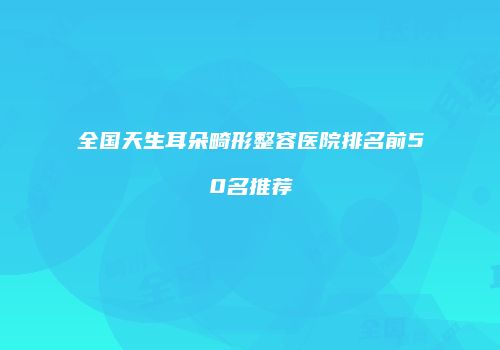 全国天生耳朵畸形整容医院排名前50名推荐