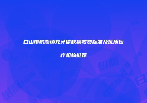 白山市树脂填充牙体缺损收费标准及优质医疗机构推荐