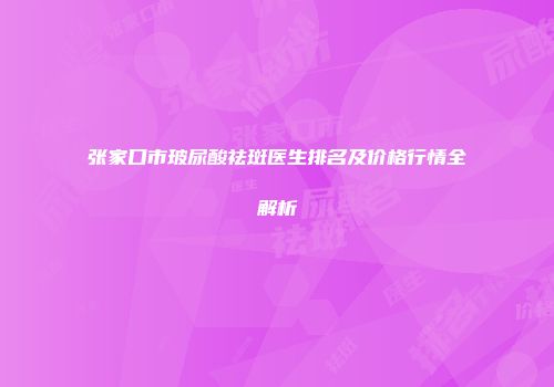 张家口市玻尿酸祛斑医生排名及价格行情全解析