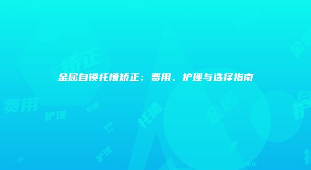 金属自锁托槽矫正：费用、护理与选择指南