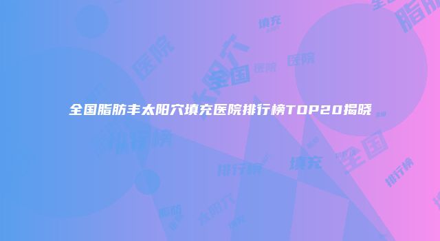 全国脂肪丰太阳穴填充医院排行榜TOP20揭晓