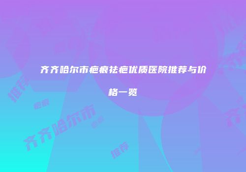 齐齐哈尔市疤痕祛疤优质医院推荐与价格一览