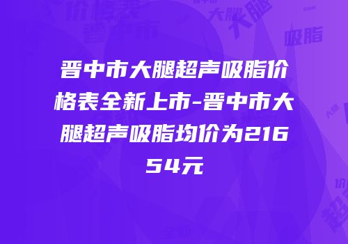 晋中市大腿超声吸脂价格表全新上市-晋中市大腿超声吸脂均价为21654元