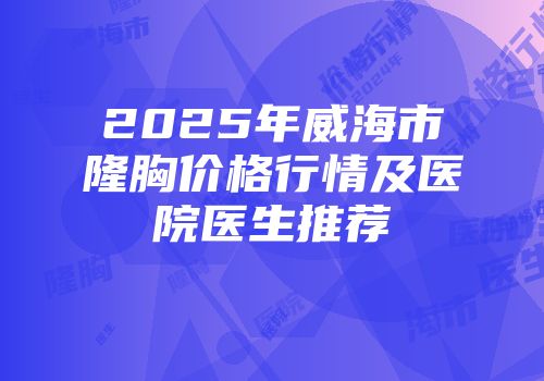 2025年威海市隆胸价格行情及医院医生推荐