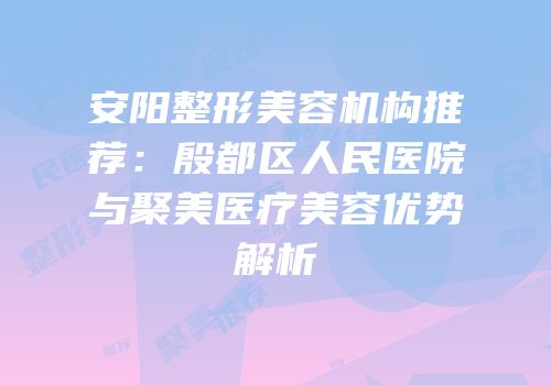安阳整形美容机构推荐：殷都区人民医院与聚美医疗美容优势解析