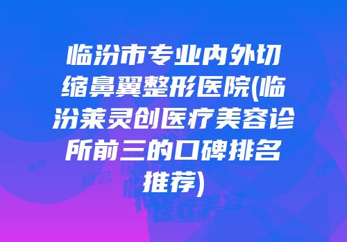 临汾市专业内外切缩鼻翼整形医院(临汾莱灵创医疗美容诊所前三的口碑排名推荐)