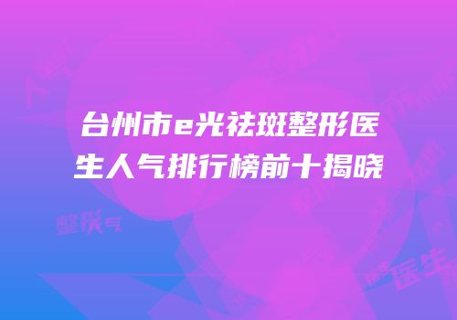 台州市e光祛斑整形医生人气排行榜前十揭晓