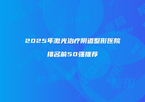 2025年激光治疗阴道整形医院排名前50强推荐