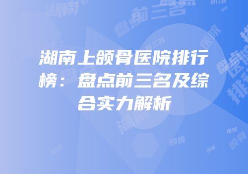 湖南上颌骨医院排行榜：盘点前三名及综合实力解析