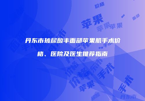 丹东市玻尿酸丰面部苹果肌手术价格、医院及医生推荐指南