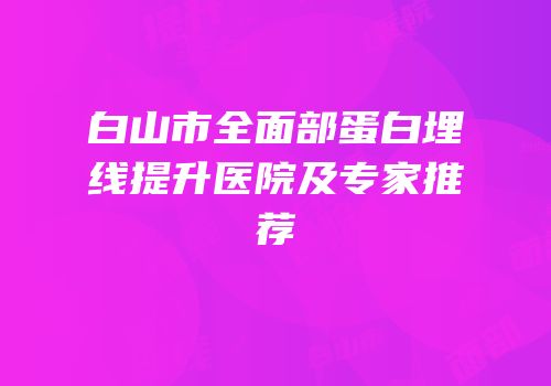 白山市全面部蛋白埋线提升医院及专家推荐