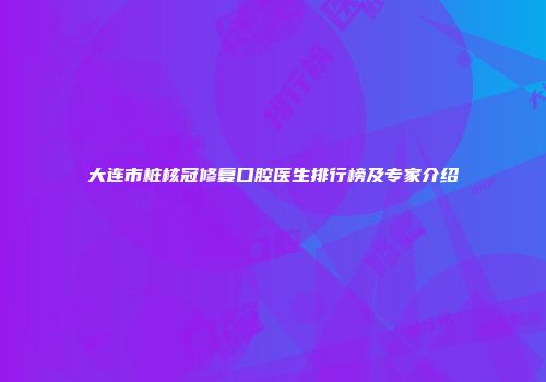 大连市桩核冠修复口腔医生排行榜及专家介绍