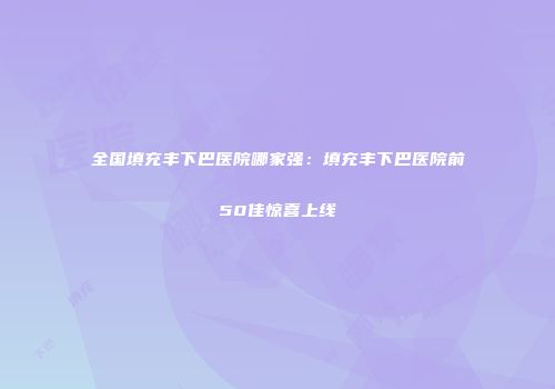 全国填充丰下巴医院哪家强：填充丰下巴医院前50佳惊喜上线