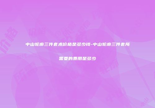 中山轮廓三件套术价格是多少钱-中山轮廓三件套所需要的费用是多少