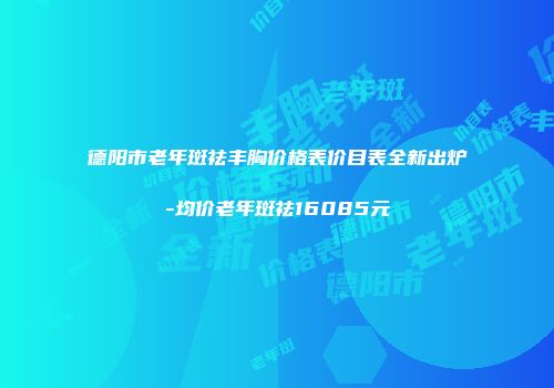 德阳市老年斑祛丰胸价格表价目表全新出炉-均价老年斑祛16085元